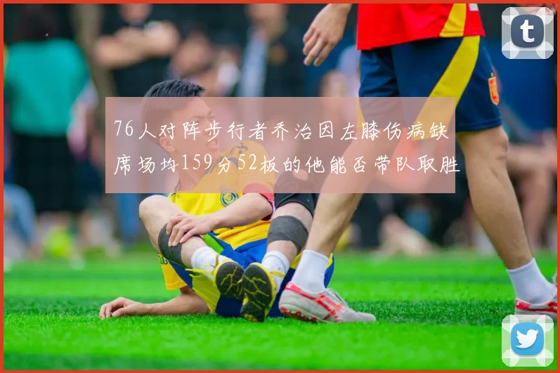 76人对阵步行者乔治因左膝伤病缺席场均159分52板的他能否带队取胜