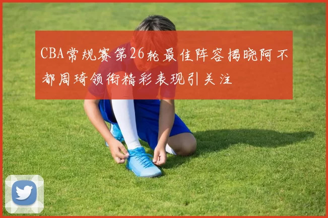 CBA常规赛第26轮最佳阵容揭晓阿不都周琦领衔精彩表现引关注