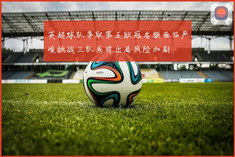 英超球队争取第五欧冠名额面临严峻挑战三队或将出局风险加剧