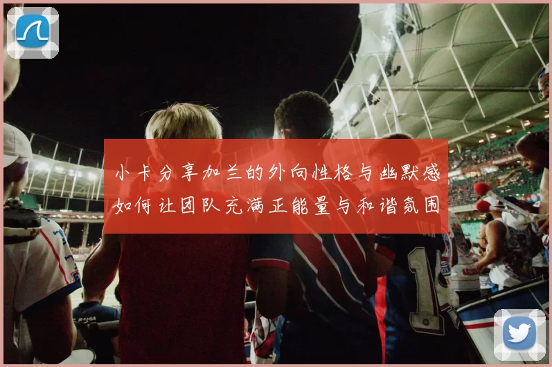 小卡分享加兰的外向性格与幽默感如何让团队充满正能量与和谐氛围