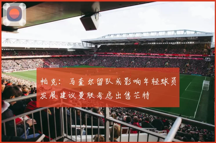 帕克：马奎尔留队或影响年轻球员发展建议曼联考虑出售芒特