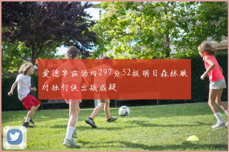 爱德华兹场均297分52板明日森林狼对独行侠出战成疑
