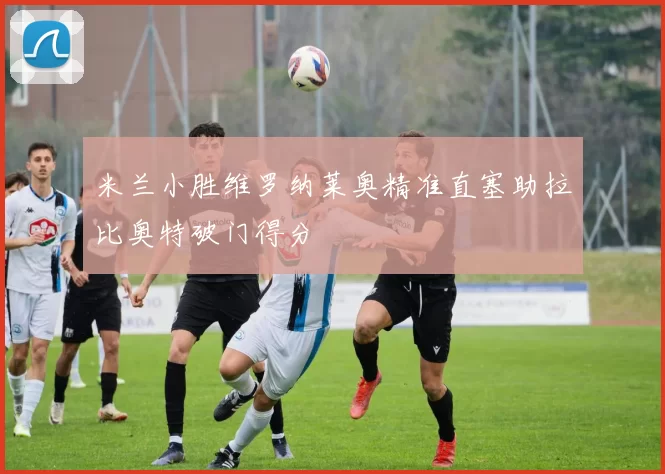 米兰小胜维罗纳莱奥精准直塞助拉比奥特破门得分