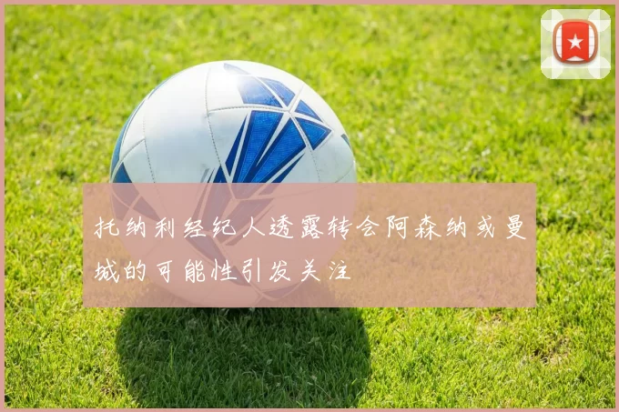 托纳利经纪人透露转会阿森纳或曼城的可能性引发关注