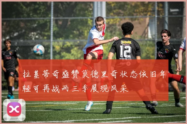 拉基蒂奇盛赞莫德里奇状态依旧年轻可再战两三季展现风采