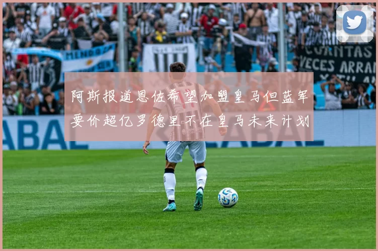 阿斯报道恩佐希望加盟皇马但蓝军要价超亿罗德里不在皇马未来计划中