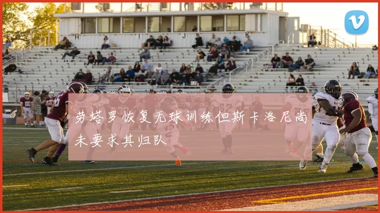 劳塔罗恢复无球训练但斯卡洛尼尚未要求其归队