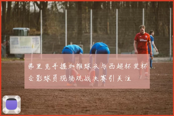 弗里克手握加维球衣与西超杯奖杯合影球员现场观战决赛引关注