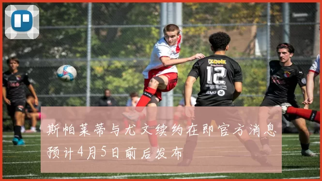 斯帕莱蒂与尤文续约在即官方消息预计4月5日前后发布