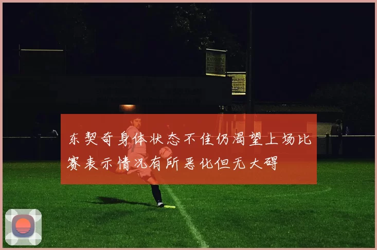 东契奇身体状态不佳仍渴望上场比赛表示情况有所恶化但无大碍