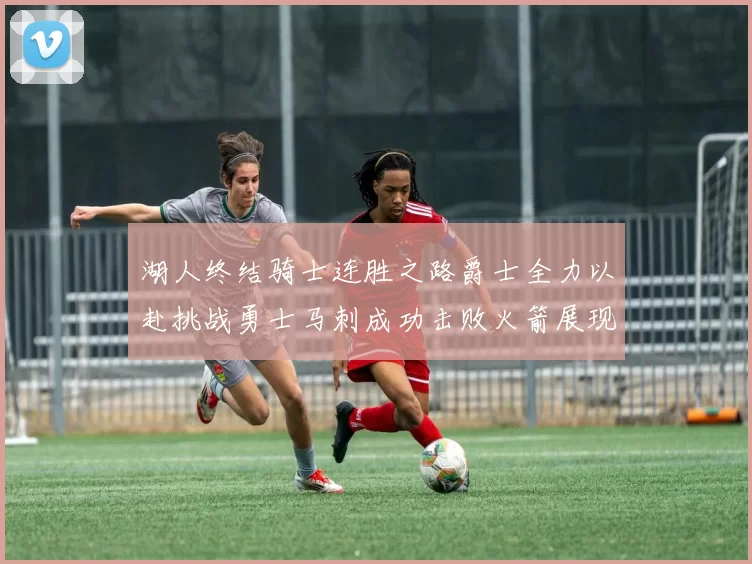 湖人终结骑士连胜之路爵士全力以赴挑战勇士马刺成功击败火箭展现实力