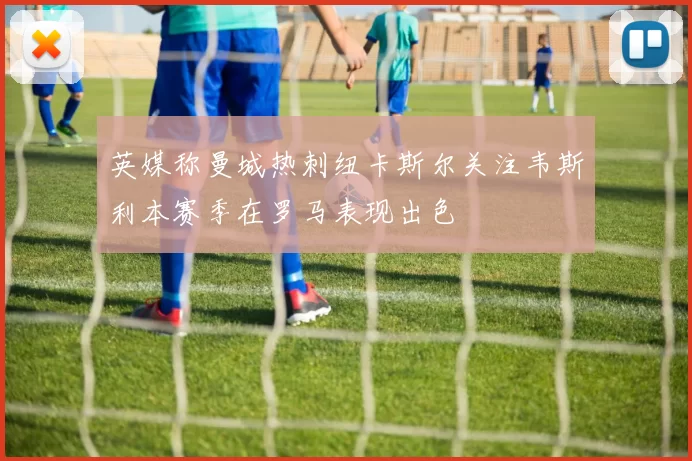 英媒称曼城热刺纽卡斯尔关注韦斯利本赛季在罗马表现出色